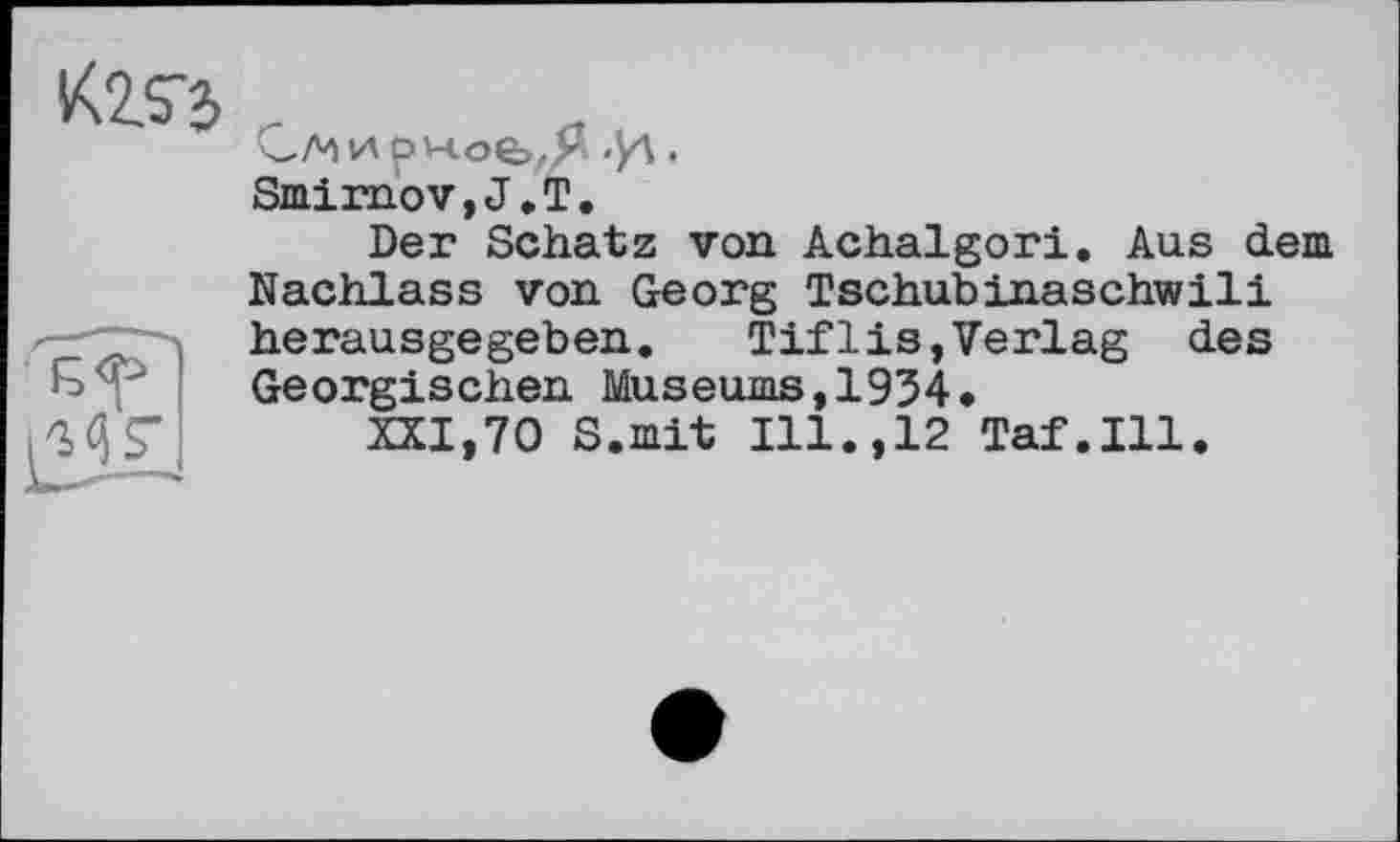 ﻿Smimov, J. T.
Der Schatz von Achalgori. Aus dem Nachlass von Georg Tschubinaschwili —-herausgegeben.	Tifl is, Verlag des
Georgischen Museums,1934.
MS’ XXI,70 S.mit Ill.,12 Taf.111.